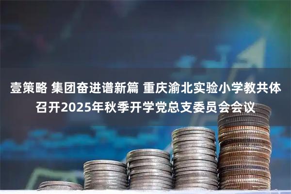 壹策略 集团奋进谱新篇 重庆渝北实验小学教共体召开2025年秋季开学党总支委员会会议
