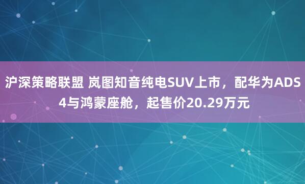 沪深策略联盟 岚图知音纯电SUV上市，配华为ADS 4与鸿蒙座舱，起售价20.29万元