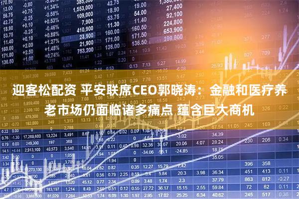 迎客松配资 平安联席CEO郭晓涛：金融和医疗养老市场仍面临诸多痛点 蕴含巨大商机
