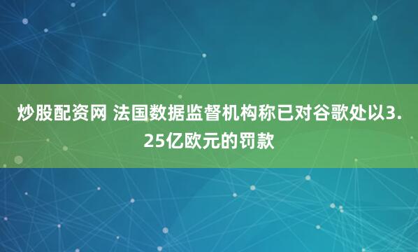 炒股配资网 法国数据监督机构称已对谷歌处以3.25亿欧元的罚款