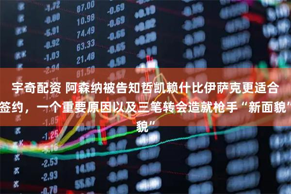 宇奇配资 阿森纳被告知哲凯赖什比伊萨克更适合签约，一个重要原因以及三笔转会造就枪手“新面貌”