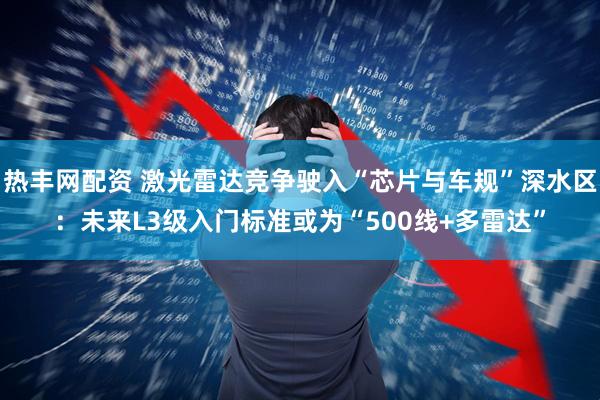 热丰网配资 激光雷达竞争驶入“芯片与车规”深水区：未来L3级入门标准或为“500线+多雷达”