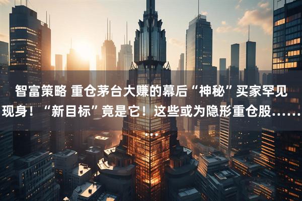 智富策略 重仓茅台大赚的幕后“神秘”买家罕见现身！“新目标”竟是它！这些或为隐形重仓股……