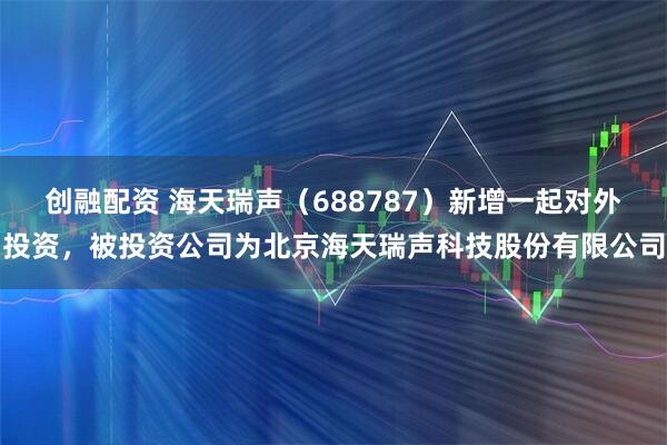 创融配资 海天瑞声（688787）新增一起对外投资，被投资公司为北京海天瑞声科技股份有限公司