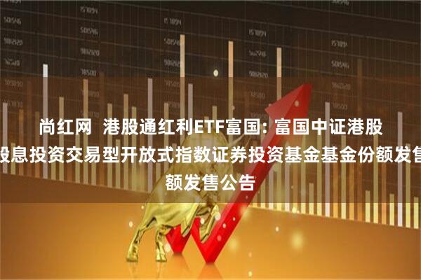 尚红网  港股通红利ETF富国: 富国中证港股通高股息投资交易型开放式指数证券投资基金基金份额发售公告