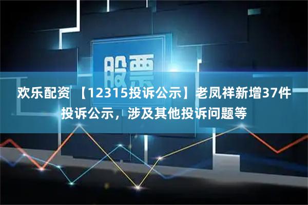 欢乐配资 【12315投诉公示】老凤祥新增37件投诉公示，涉及其他投诉问题等