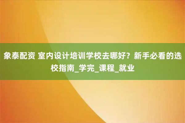 象泰配资 室内设计培训学校去哪好？新手必看的选校指南_学完_课程_就业