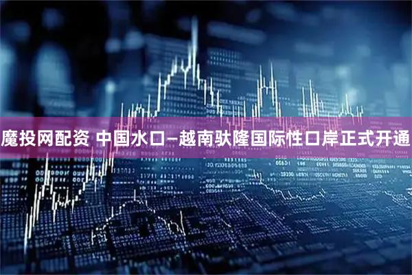 魔投网配资 中国水口—越南驮隆国际性口岸正式开通