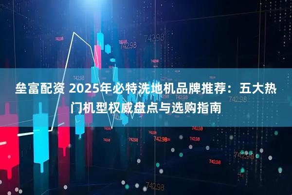 垒富配资 2025年必特洗地机品牌推荐：五大热门机型权威盘点与选购指南