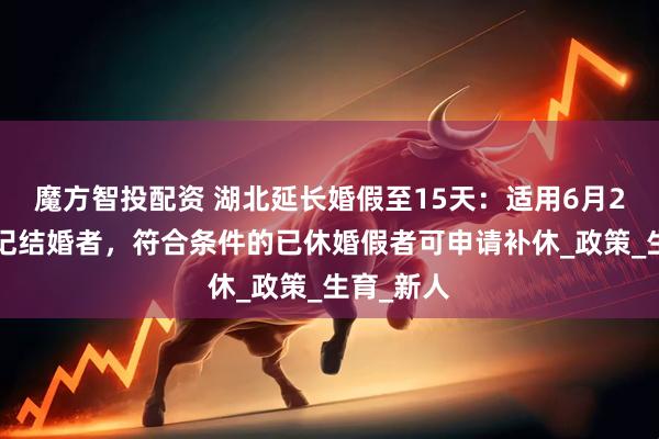 魔方智投配资 湖北延长婚假至15天：适用6月25日后登记结婚者，符合条件的已休婚假者可申请补休_政策_生育_新人
