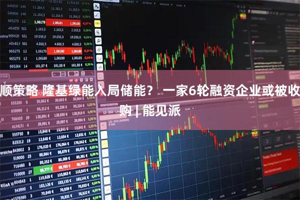 顺策略 隆基绿能入局储能？ 一家6轮融资企业或被收购 | 能见派